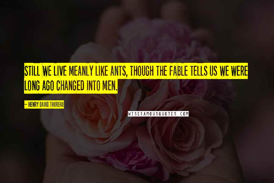 Henry David Thoreau Quotes: Still we live meanly like ants, though the fable tells us we were long ago changed into men.