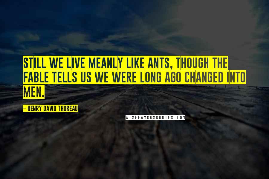 Henry David Thoreau Quotes: Still we live meanly like ants, though the fable tells us we were long ago changed into men.