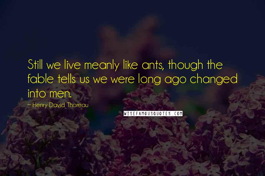 Henry David Thoreau Quotes: Still we live meanly like ants, though the fable tells us we were long ago changed into men.