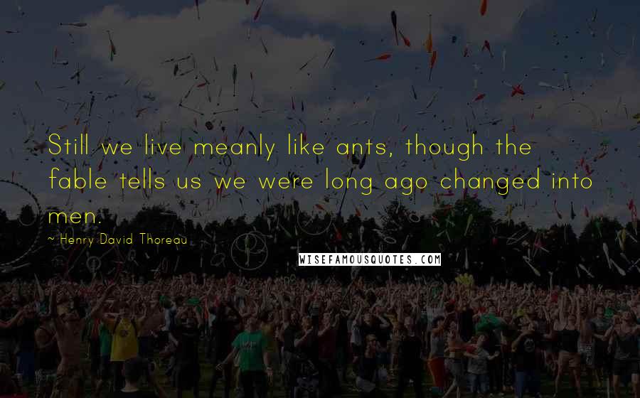 Henry David Thoreau Quotes: Still we live meanly like ants, though the fable tells us we were long ago changed into men.