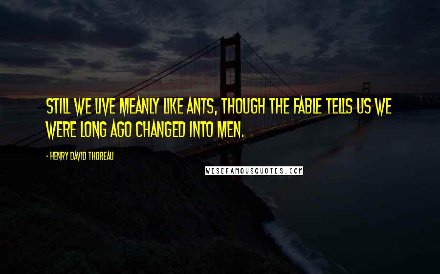 Henry David Thoreau Quotes: Still we live meanly like ants, though the fable tells us we were long ago changed into men.