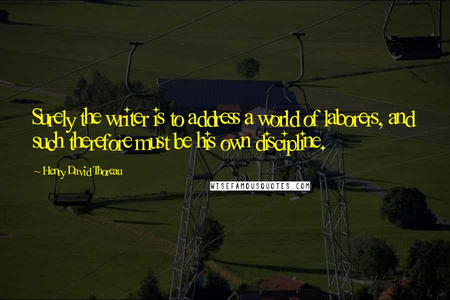 Henry David Thoreau Quotes: Surely the writer is to address a world of laborers, and such therefore must be his own discipline.