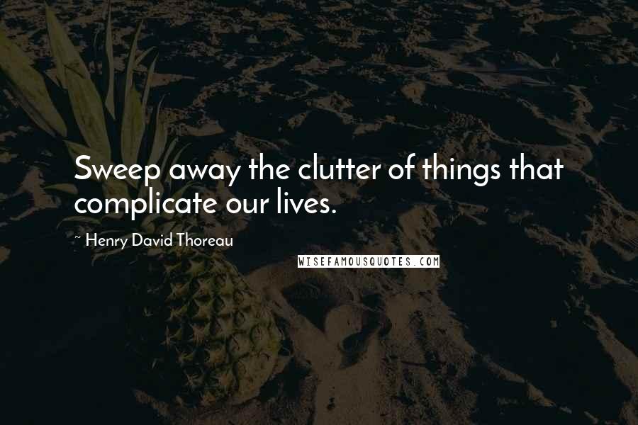 Henry David Thoreau Quotes: Sweep away the clutter of things that complicate our lives.