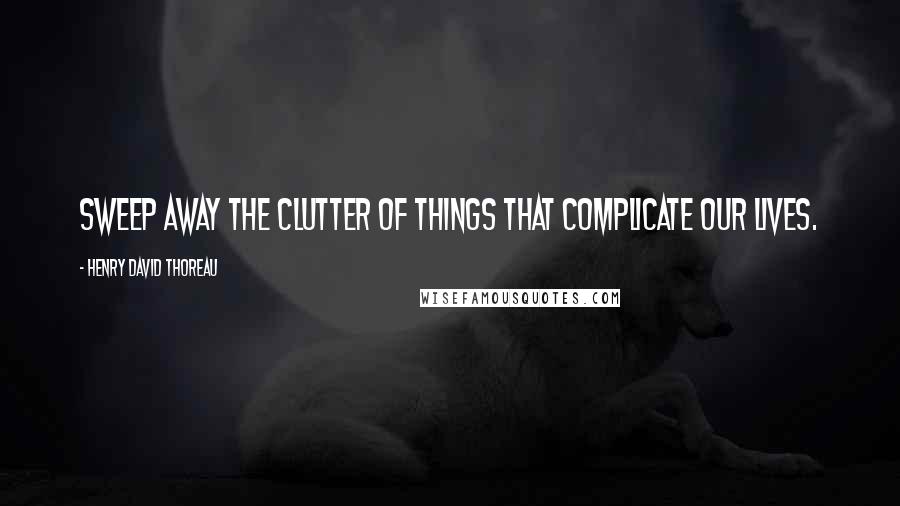 Henry David Thoreau Quotes: Sweep away the clutter of things that complicate our lives.