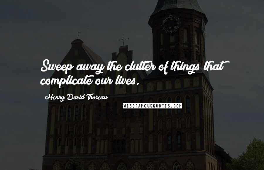 Henry David Thoreau Quotes: Sweep away the clutter of things that complicate our lives.