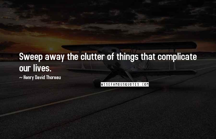 Henry David Thoreau Quotes: Sweep away the clutter of things that complicate our lives.