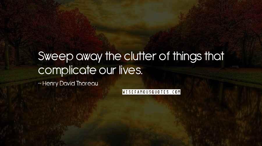 Henry David Thoreau Quotes: Sweep away the clutter of things that complicate our lives.