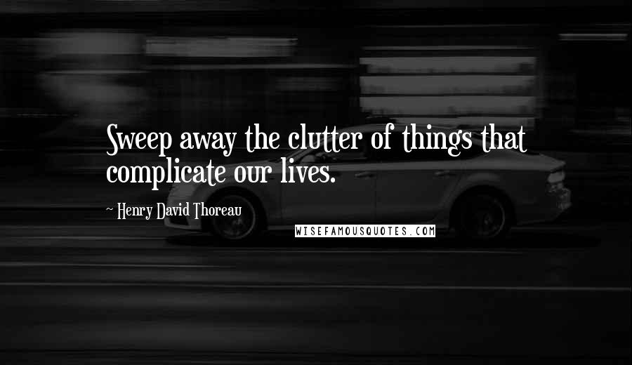 Henry David Thoreau Quotes: Sweep away the clutter of things that complicate our lives.