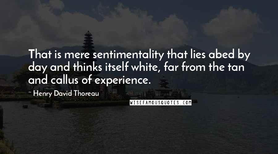 Henry David Thoreau Quotes: That is mere sentimentality that lies abed by day and thinks itself white, far from the tan and callus of experience.