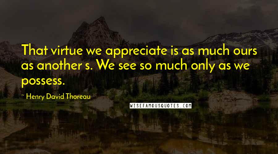 Henry David Thoreau Quotes: That virtue we appreciate is as much ours as another s. We see so much only as we possess.