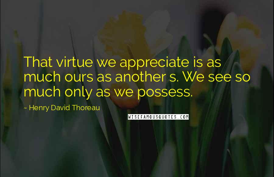 Henry David Thoreau Quotes: That virtue we appreciate is as much ours as another s. We see so much only as we possess.