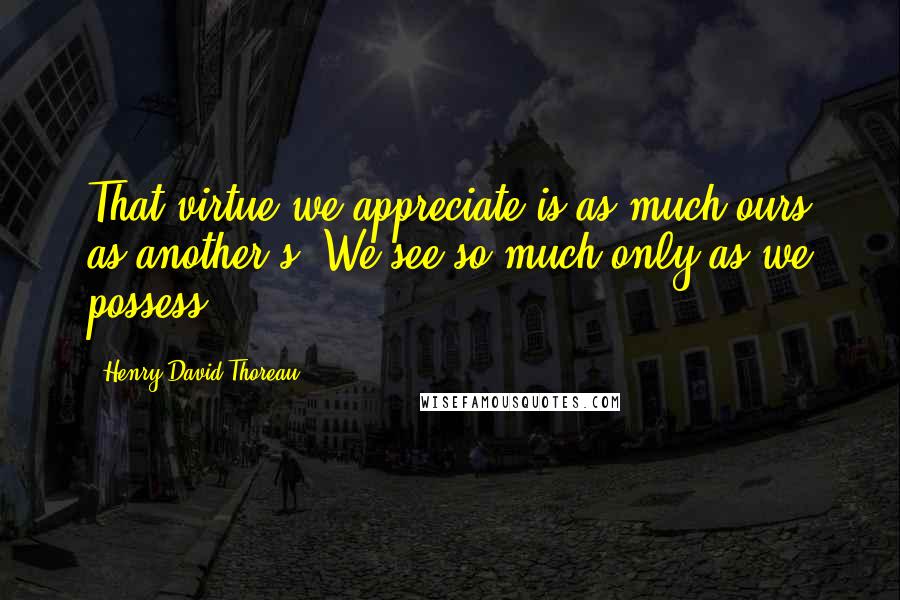 Henry David Thoreau Quotes: That virtue we appreciate is as much ours as another s. We see so much only as we possess.