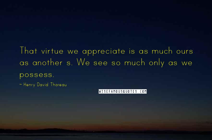 Henry David Thoreau Quotes: That virtue we appreciate is as much ours as another s. We see so much only as we possess.