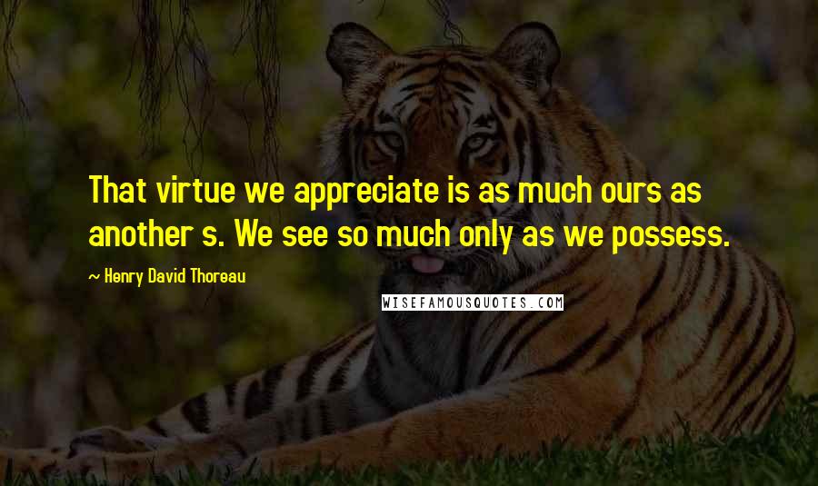 Henry David Thoreau Quotes: That virtue we appreciate is as much ours as another s. We see so much only as we possess.