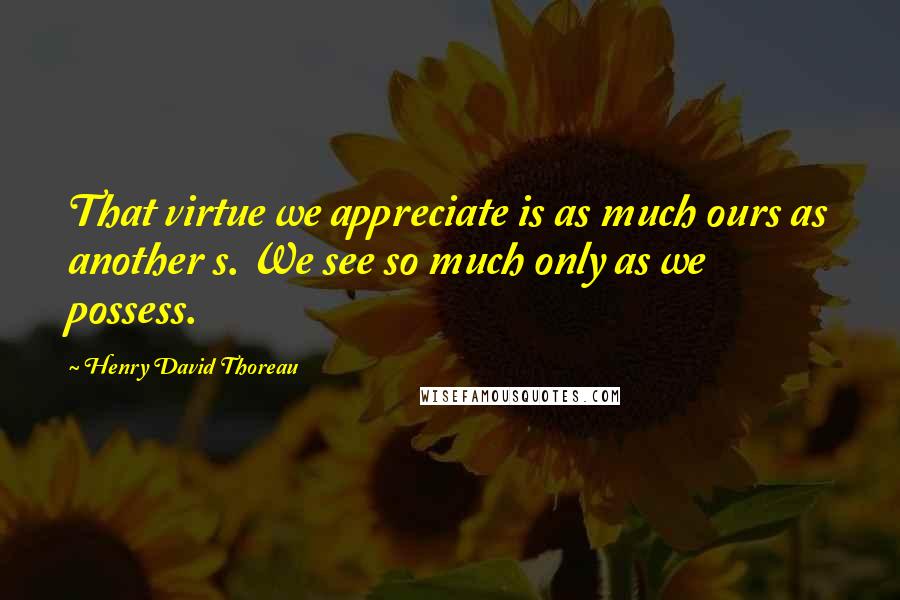 Henry David Thoreau Quotes: That virtue we appreciate is as much ours as another s. We see so much only as we possess.