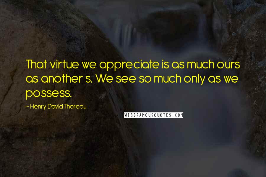 Henry David Thoreau Quotes: That virtue we appreciate is as much ours as another s. We see so much only as we possess.