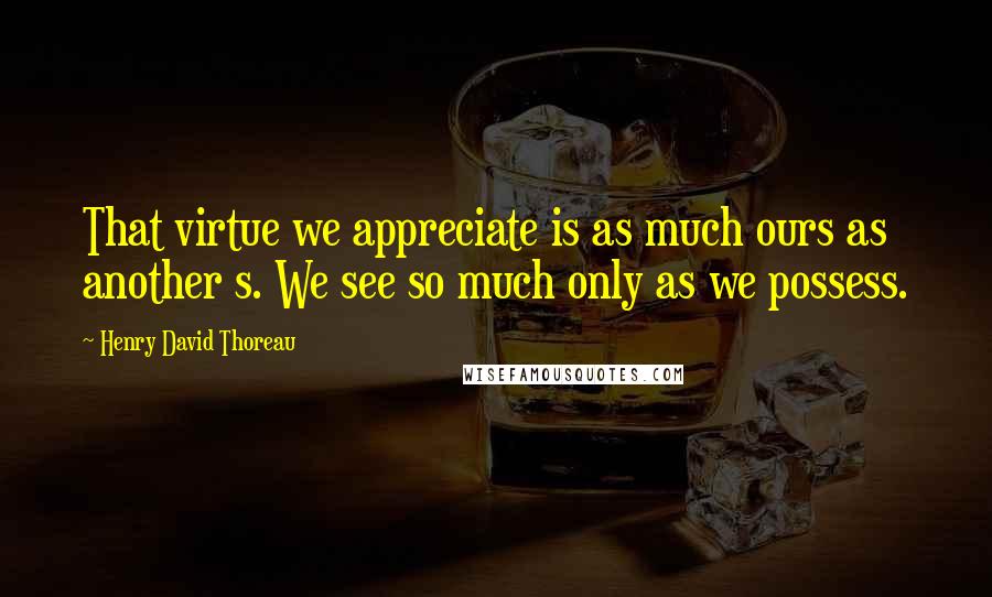 Henry David Thoreau Quotes: That virtue we appreciate is as much ours as another s. We see so much only as we possess.