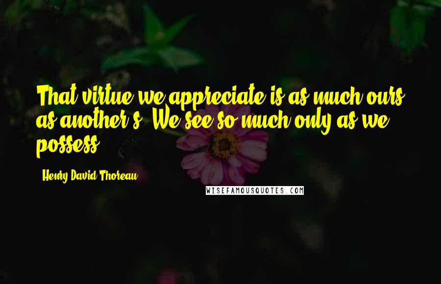 Henry David Thoreau Quotes: That virtue we appreciate is as much ours as another s. We see so much only as we possess.