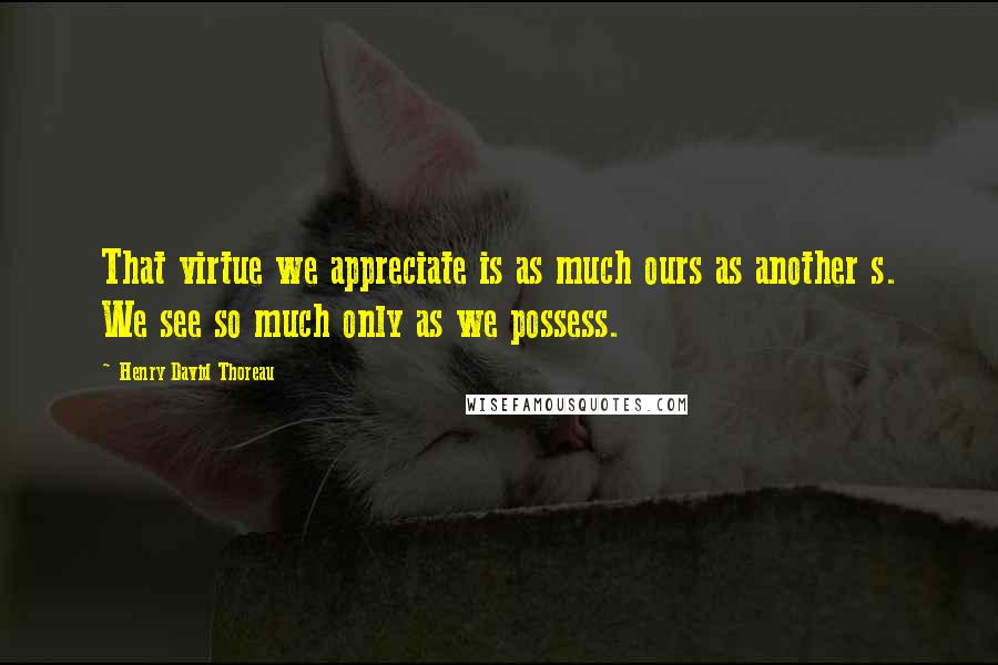 Henry David Thoreau Quotes: That virtue we appreciate is as much ours as another s. We see so much only as we possess.