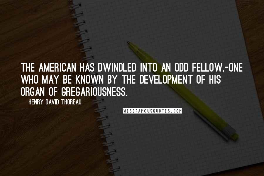 Henry David Thoreau Quotes: The American has dwindled into an Odd Fellow,-one who may be known by the development of his organ of gregariousness.
