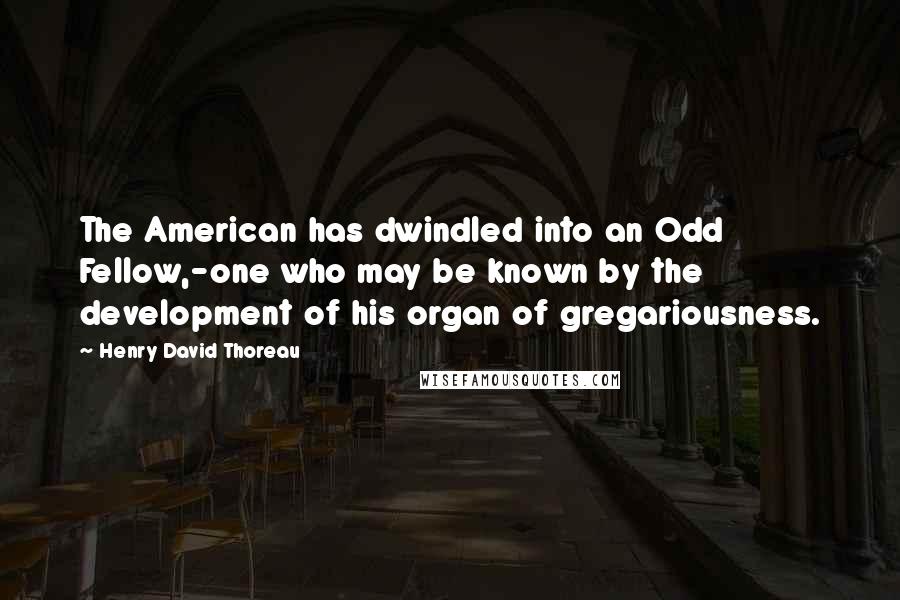 Henry David Thoreau Quotes: The American has dwindled into an Odd Fellow,-one who may be known by the development of his organ of gregariousness.