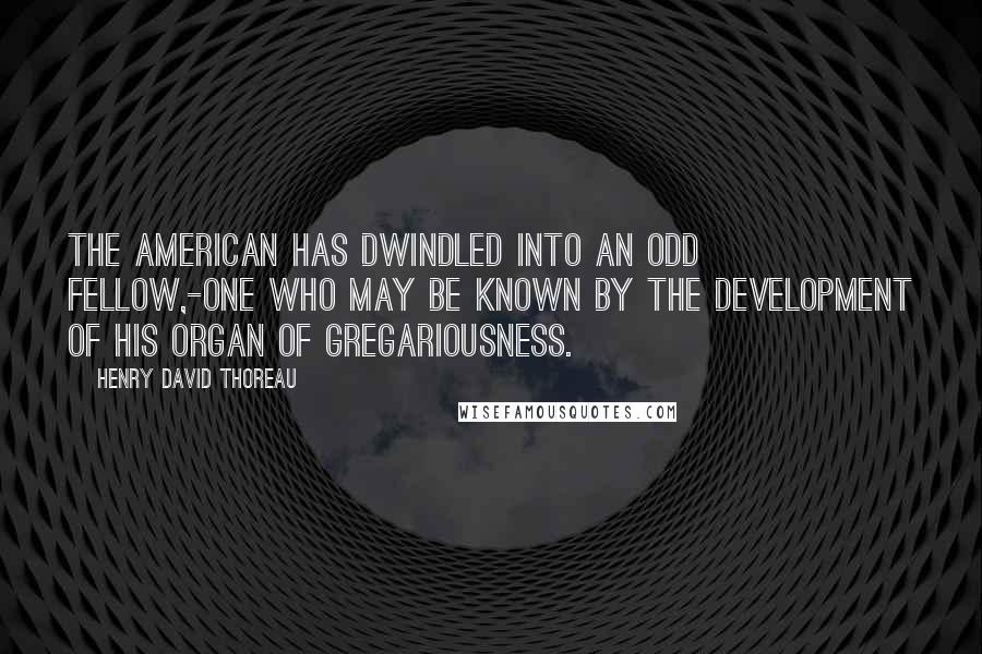 Henry David Thoreau Quotes: The American has dwindled into an Odd Fellow,-one who may be known by the development of his organ of gregariousness.