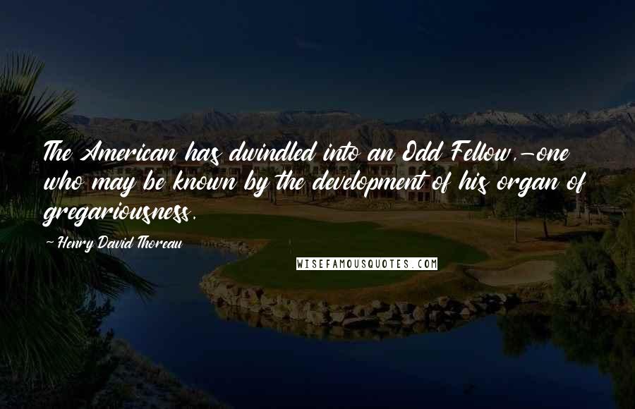 Henry David Thoreau Quotes: The American has dwindled into an Odd Fellow,-one who may be known by the development of his organ of gregariousness.