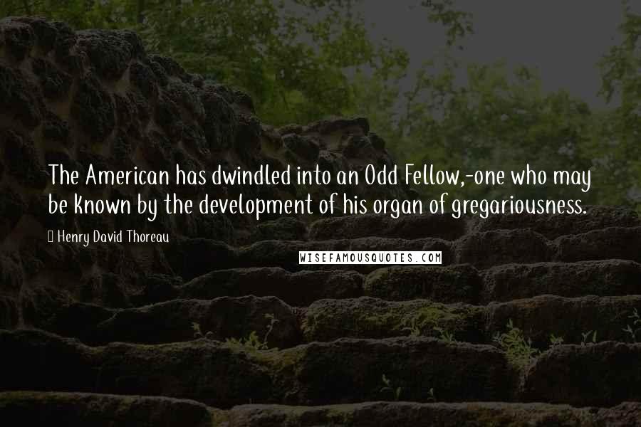 Henry David Thoreau Quotes: The American has dwindled into an Odd Fellow,-one who may be known by the development of his organ of gregariousness.