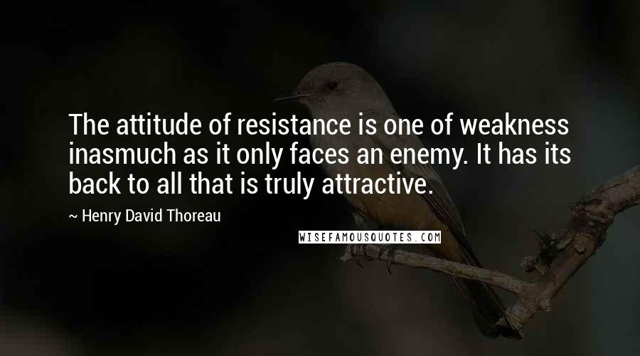 Henry David Thoreau Quotes: The attitude of resistance is one of weakness inasmuch as it only faces an enemy. It has its back to all that is truly attractive.