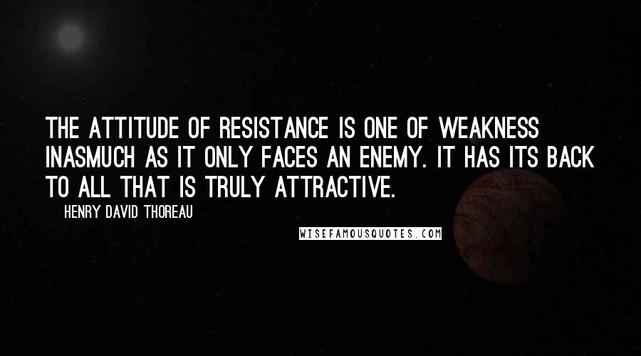 Henry David Thoreau Quotes: The attitude of resistance is one of weakness inasmuch as it only faces an enemy. It has its back to all that is truly attractive.