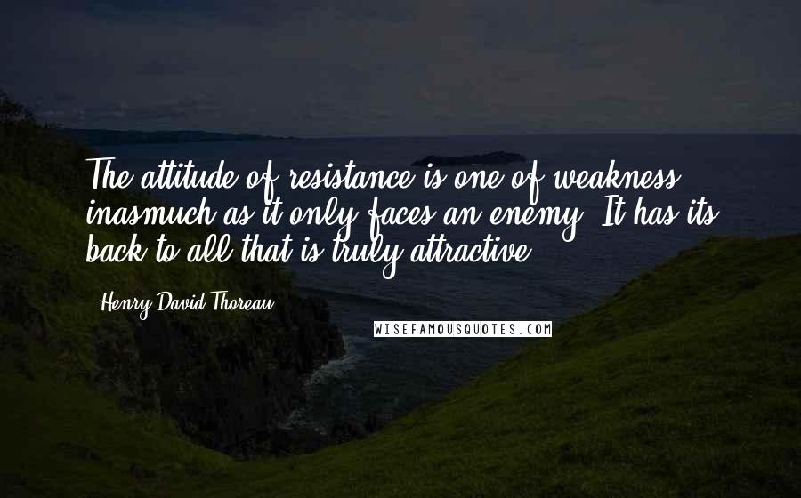 Henry David Thoreau Quotes: The attitude of resistance is one of weakness inasmuch as it only faces an enemy. It has its back to all that is truly attractive.