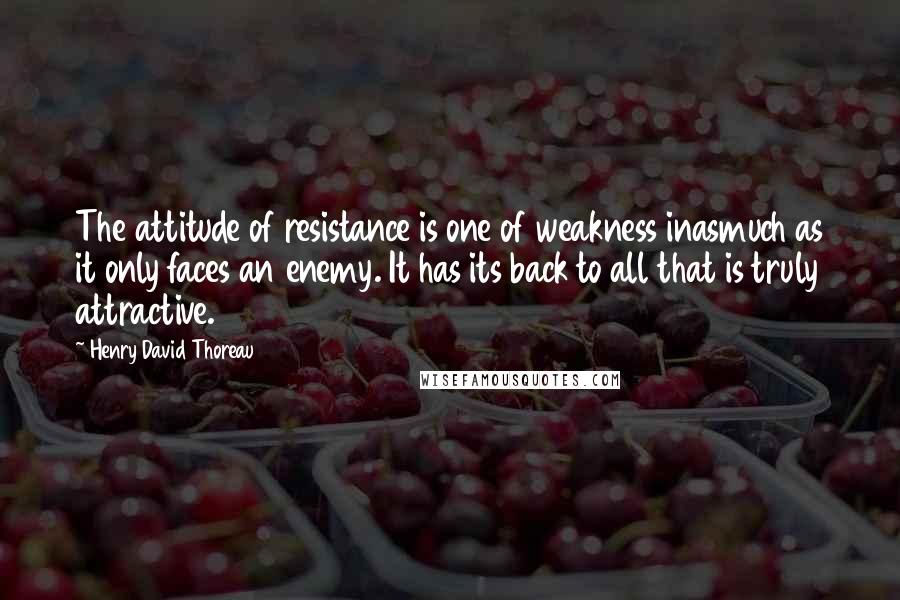 Henry David Thoreau Quotes: The attitude of resistance is one of weakness inasmuch as it only faces an enemy. It has its back to all that is truly attractive.