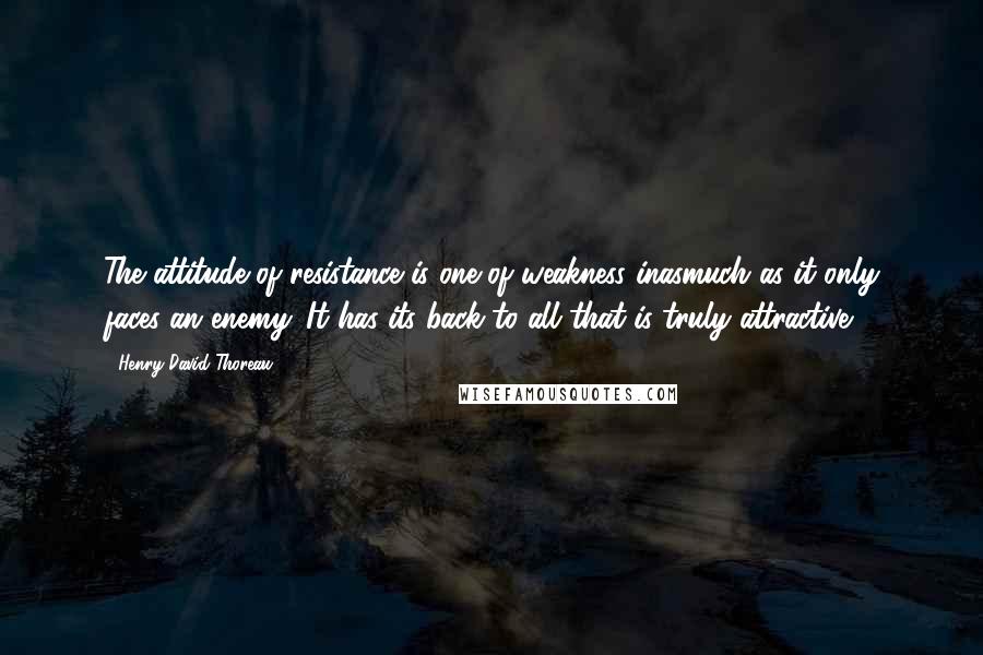 Henry David Thoreau Quotes: The attitude of resistance is one of weakness inasmuch as it only faces an enemy. It has its back to all that is truly attractive.