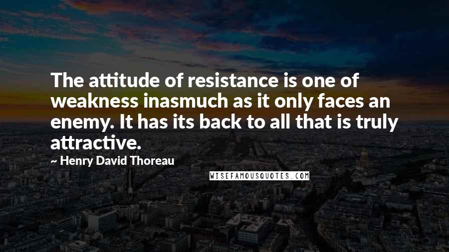 Henry David Thoreau Quotes: The attitude of resistance is one of weakness inasmuch as it only faces an enemy. It has its back to all that is truly attractive.