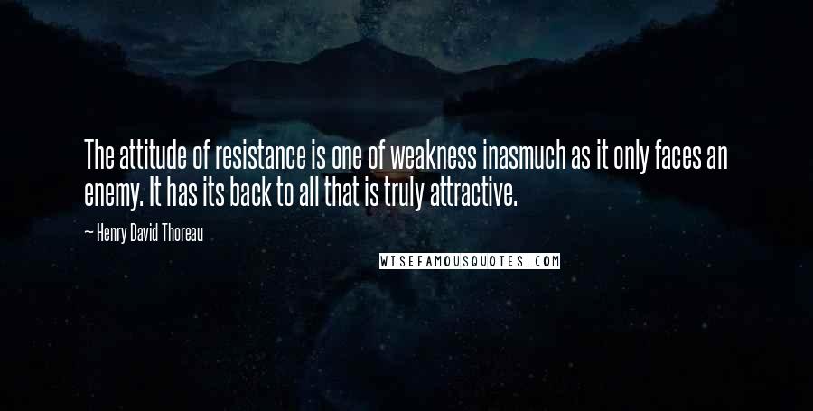 Henry David Thoreau Quotes: The attitude of resistance is one of weakness inasmuch as it only faces an enemy. It has its back to all that is truly attractive.