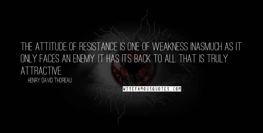 Henry David Thoreau Quotes: The attitude of resistance is one of weakness inasmuch as it only faces an enemy. It has its back to all that is truly attractive.