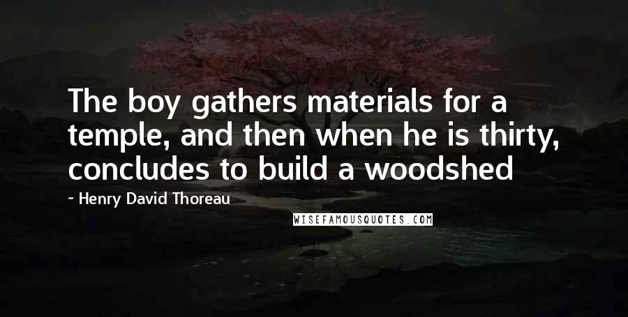 Henry David Thoreau Quotes: The boy gathers materials for a temple, and then when he is thirty, concludes to build a woodshed