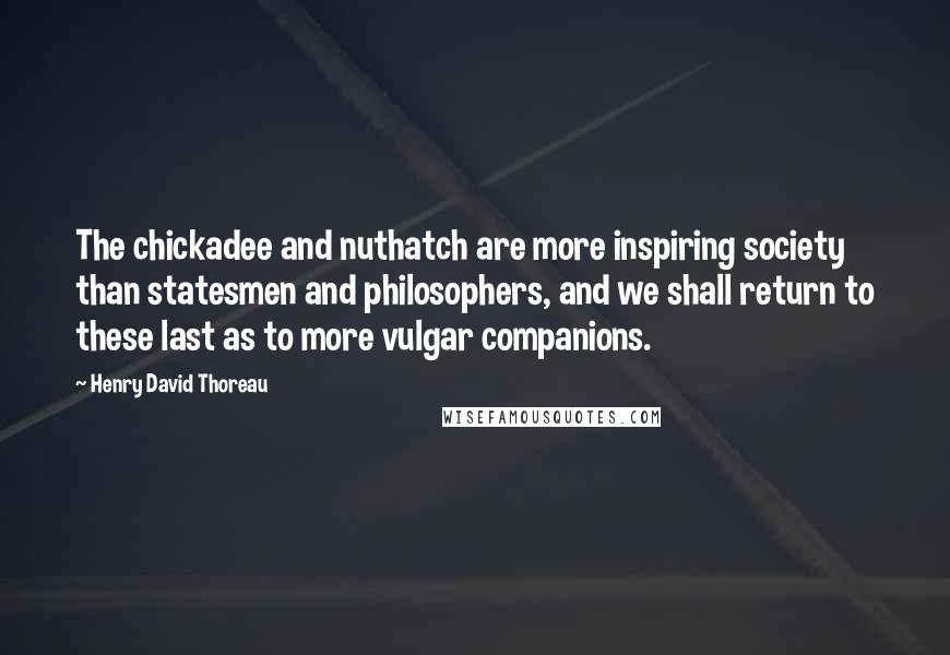 Henry David Thoreau Quotes: The chickadee and nuthatch are more inspiring society than statesmen and philosophers, and we shall return to these last as to more vulgar companions.