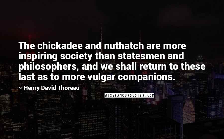 Henry David Thoreau Quotes: The chickadee and nuthatch are more inspiring society than statesmen and philosophers, and we shall return to these last as to more vulgar companions.