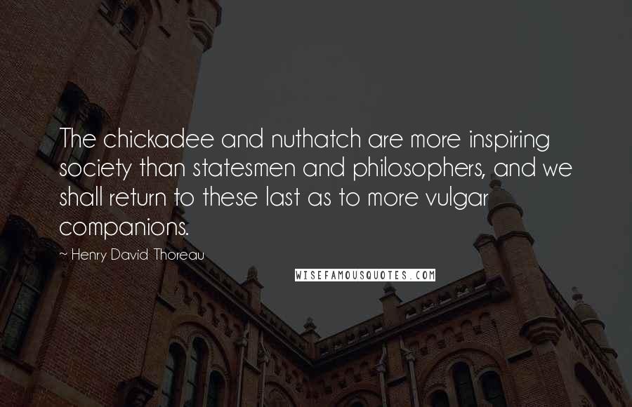 Henry David Thoreau Quotes: The chickadee and nuthatch are more inspiring society than statesmen and philosophers, and we shall return to these last as to more vulgar companions.