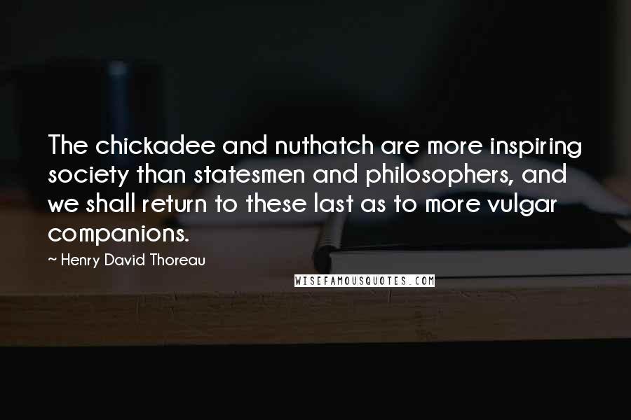 Henry David Thoreau Quotes: The chickadee and nuthatch are more inspiring society than statesmen and philosophers, and we shall return to these last as to more vulgar companions.