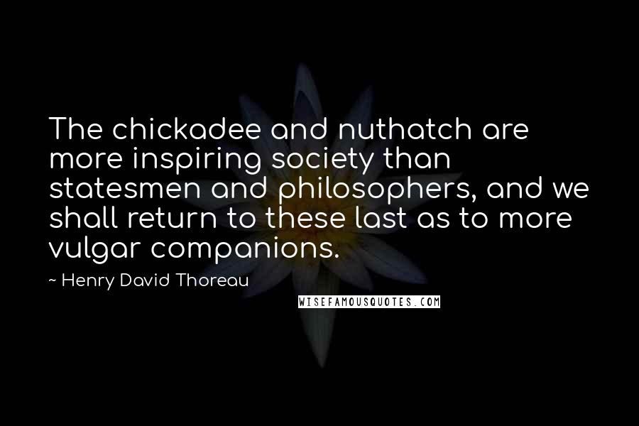 Henry David Thoreau Quotes: The chickadee and nuthatch are more inspiring society than statesmen and philosophers, and we shall return to these last as to more vulgar companions.