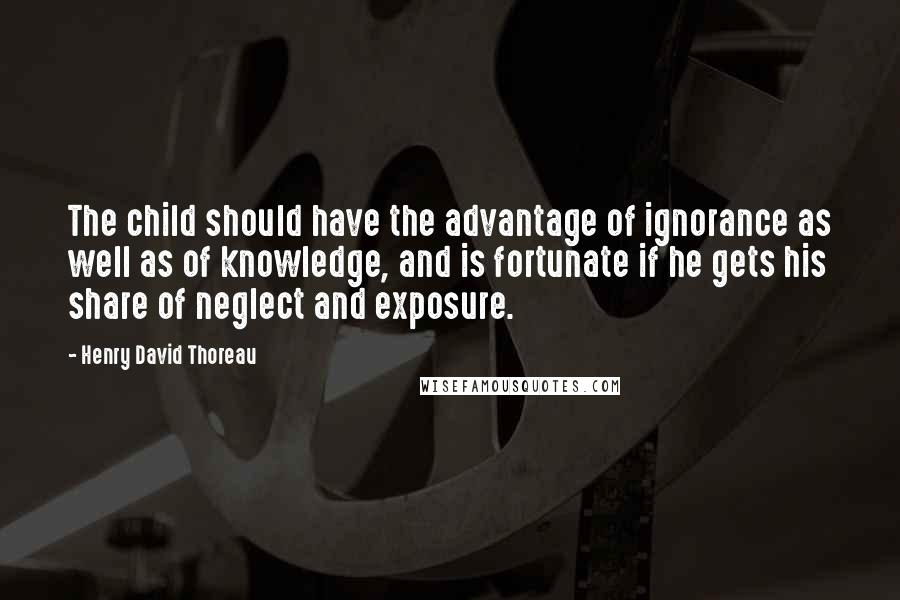 Henry David Thoreau Quotes: The child should have the advantage of ignorance as well as of knowledge, and is fortunate if he gets his share of neglect and exposure.