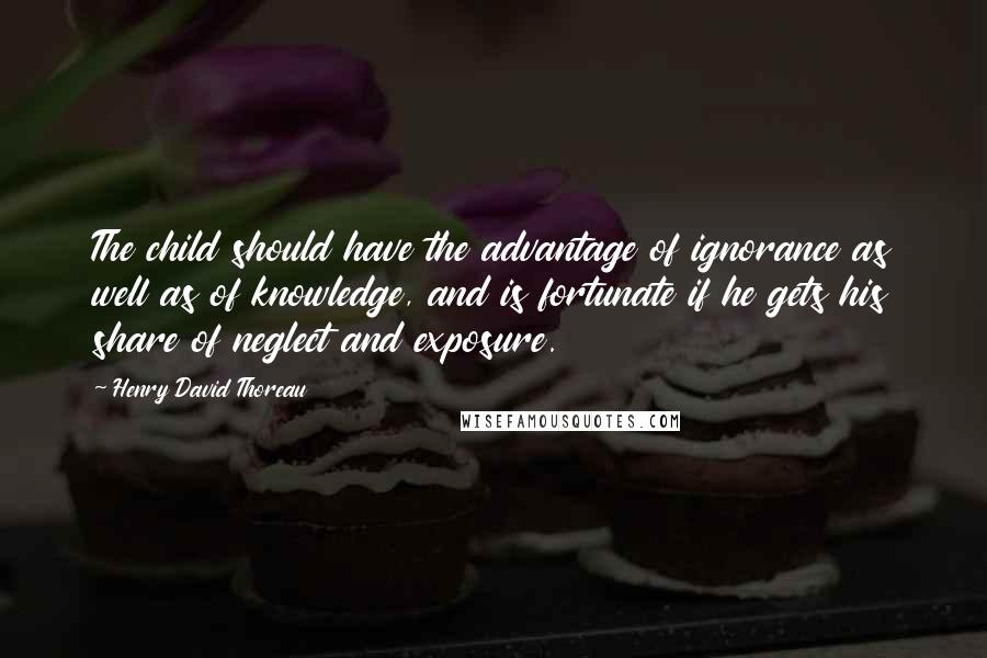 Henry David Thoreau Quotes: The child should have the advantage of ignorance as well as of knowledge, and is fortunate if he gets his share of neglect and exposure.