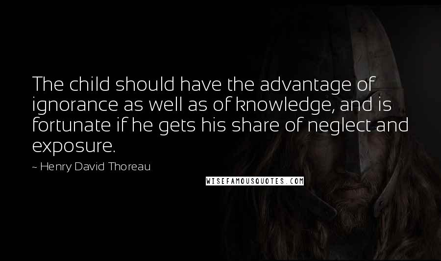 Henry David Thoreau Quotes: The child should have the advantage of ignorance as well as of knowledge, and is fortunate if he gets his share of neglect and exposure.