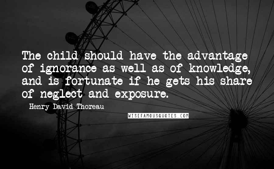 Henry David Thoreau Quotes: The child should have the advantage of ignorance as well as of knowledge, and is fortunate if he gets his share of neglect and exposure.