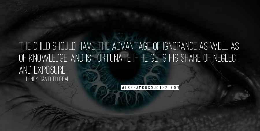 Henry David Thoreau Quotes: The child should have the advantage of ignorance as well as of knowledge, and is fortunate if he gets his share of neglect and exposure.