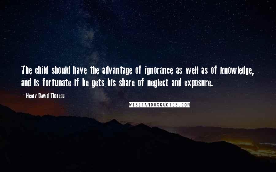Henry David Thoreau Quotes: The child should have the advantage of ignorance as well as of knowledge, and is fortunate if he gets his share of neglect and exposure.