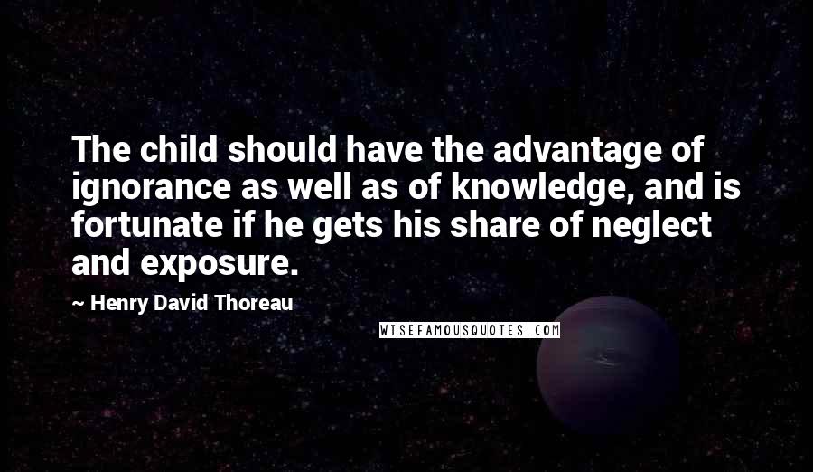 Henry David Thoreau Quotes: The child should have the advantage of ignorance as well as of knowledge, and is fortunate if he gets his share of neglect and exposure.