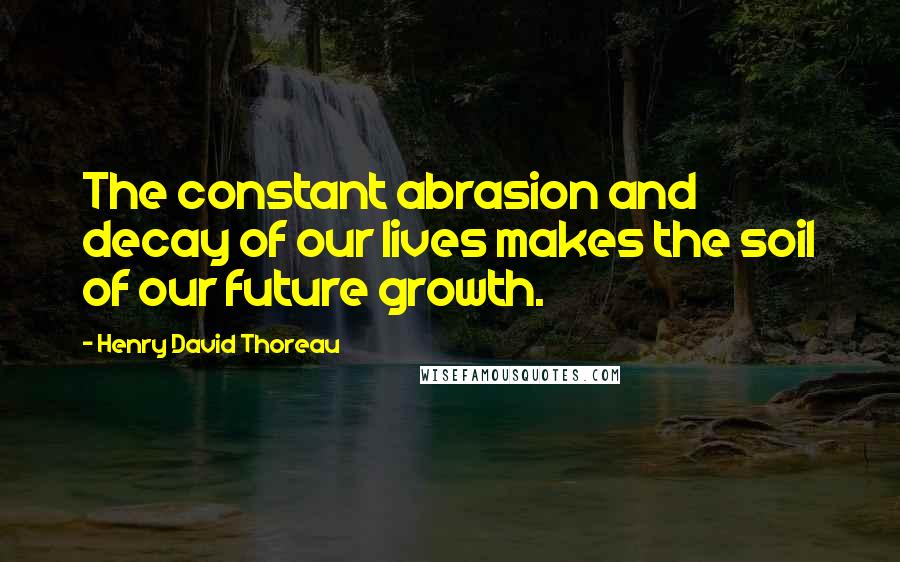 Henry David Thoreau Quotes: The constant abrasion and decay of our lives makes the soil of our future growth.